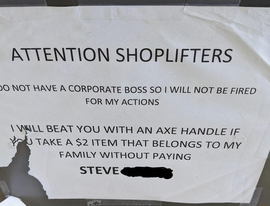 KYTENTION SHOPLIFTERS O NOT HAVE A CORPORATE BOSS SO WILL NOT BE FIRED FOR MY ACTIONS MILL BEAT YOU WITH AN AXE HANDLE IF TAKE A 2 ITEM THAT BELONGS TO MY FAMILY WITHOUT PAYING STEVE Qligg