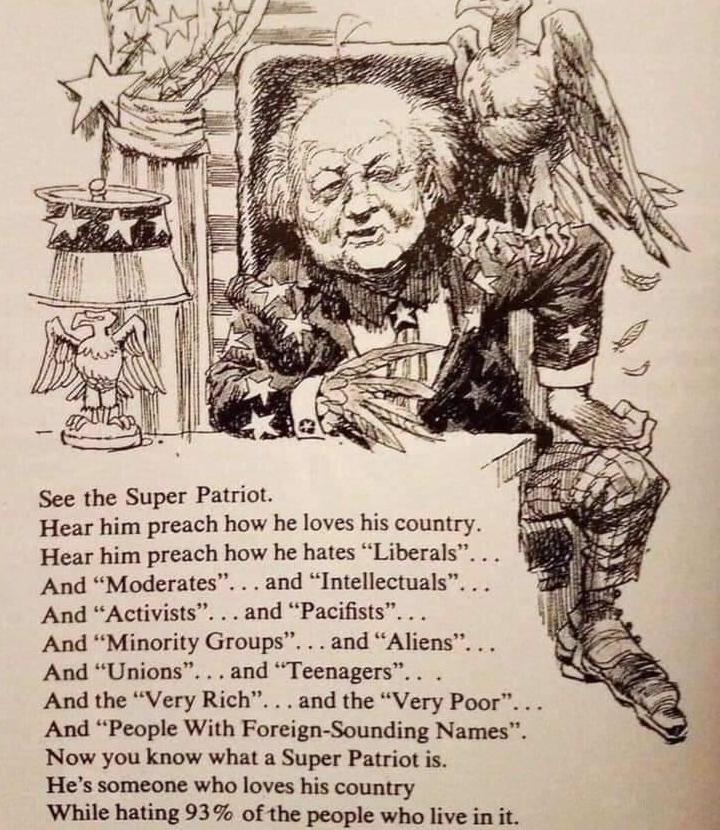 See the Super Patriot Hear him preach how he loves his country Hear him preach how he hates Liberals And Moderates and Intellectuals And Activists and Pacifists And Minority Groups and Aliens And Unions and Teenagers And the Very Rich and the Very Poor And People With Foreign Sounding Names Now you know what a Super Patriot is Hes someone who loves his country While hating 93 of the people who liv