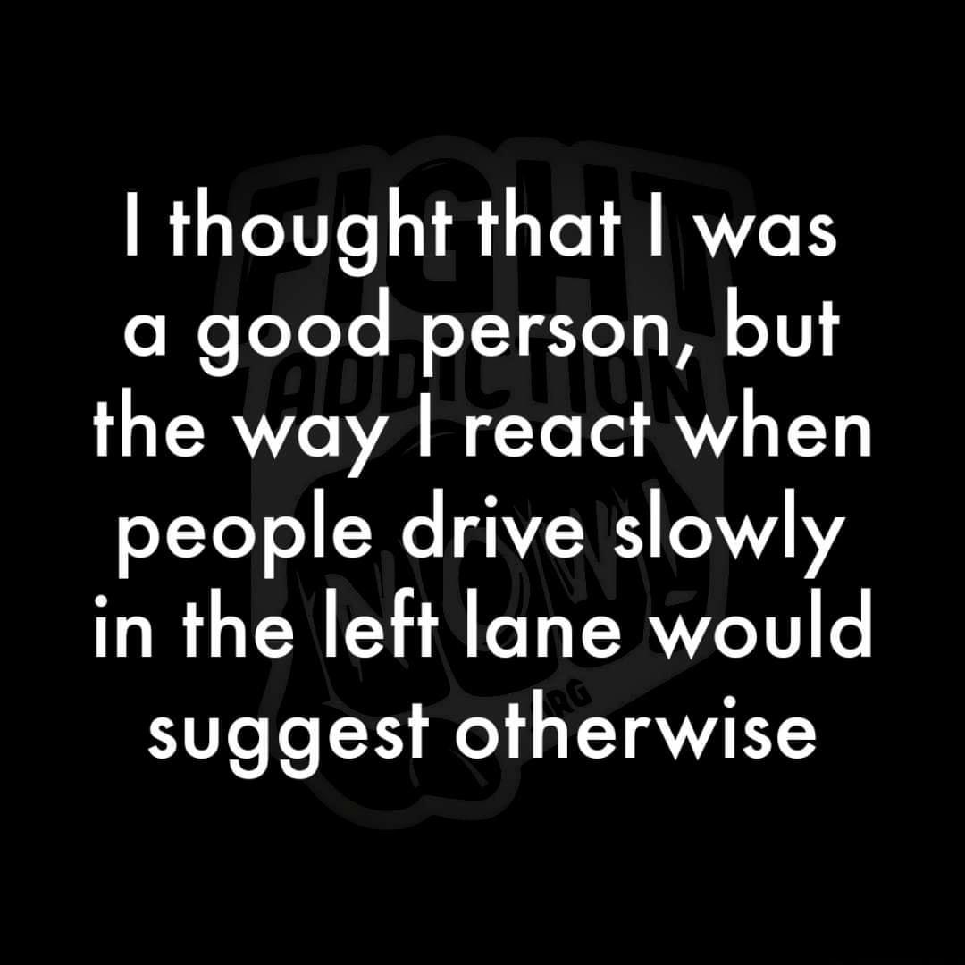 thought that was a good person but the way react when people drive slowly in the left lane would suggest otherwise