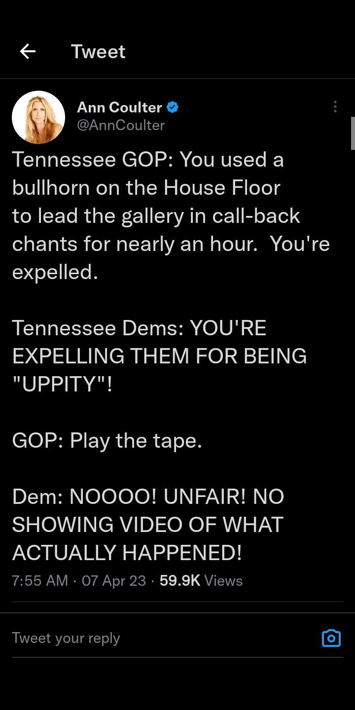 Tweet Ann Coulter AnnCoulter Tennessee GOP You used a bullhorn on the House Floor to lead the gallery in call back SaETal R T IFT4V Ta N aTe TV A e IV expelled Tennessee Dems YOURE EXPELLING THEM FOR BEING UPPITY GOP Play the tape Dem NOOOO UNFAIR NO SHOWING VIDEO OF WHAT ACTUALLY HAPPENED 755 AM 07 Apr 23 599K Views Tweet your reply