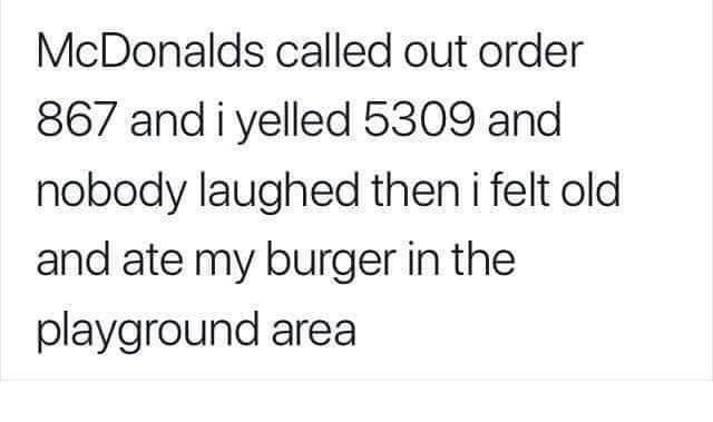 McDonalds called out order 867 and i yelled 5309 and nobody laughed then i felt old and ate my burger in the playground area