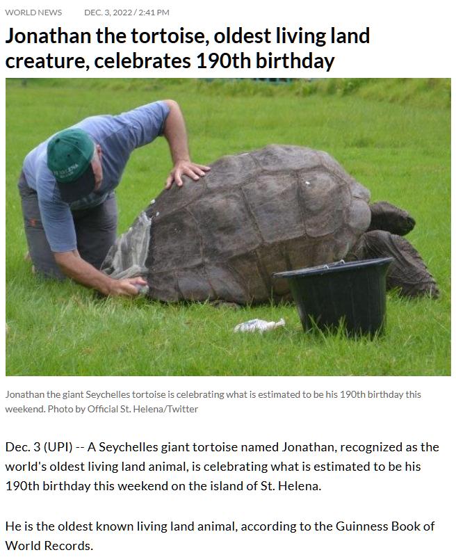 Jonathan the tortoise oldest living land creature celebrates 190th birthday b s 19011 ity Dec3 UP A Seychelles giant tortoise named Jonathan recognized as the worlds oldest living land animalis celebrating what is estimated to be his 190th birthday this weekend on the island of St Helena Heis the oldest known living land animal according to the Guinness Book of World Records