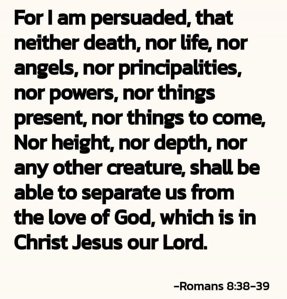 For I am persuaded, that neither death, nor life, nor angels, nor principalities, nor powers, nor things present, nor things to come, Nor height, nor depth, nor any other creature, shall be able to separate us from the love of God, which is in Christ Jesus our Lord. —Romans 8:38-39