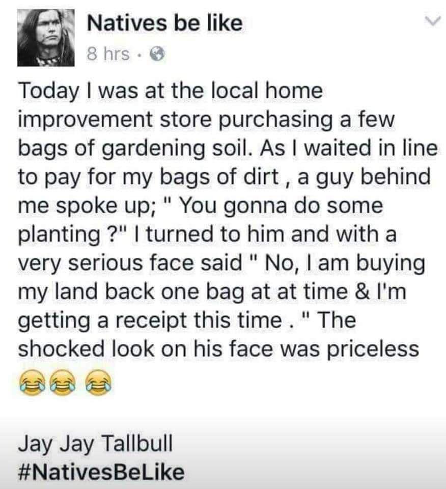 4 Natives be like 8hrs Today was at the local home improvement store purchasing a few bags of gardening soil As waited in line to pay for my bags of dirt a guy behind me spoke up You gonna do some planting turned to him and with a very serious face said No am buying my land back one bag at at time Im getting a receipt this time The shocked look on his face was priceless e e Jay Jay Tallbull Native