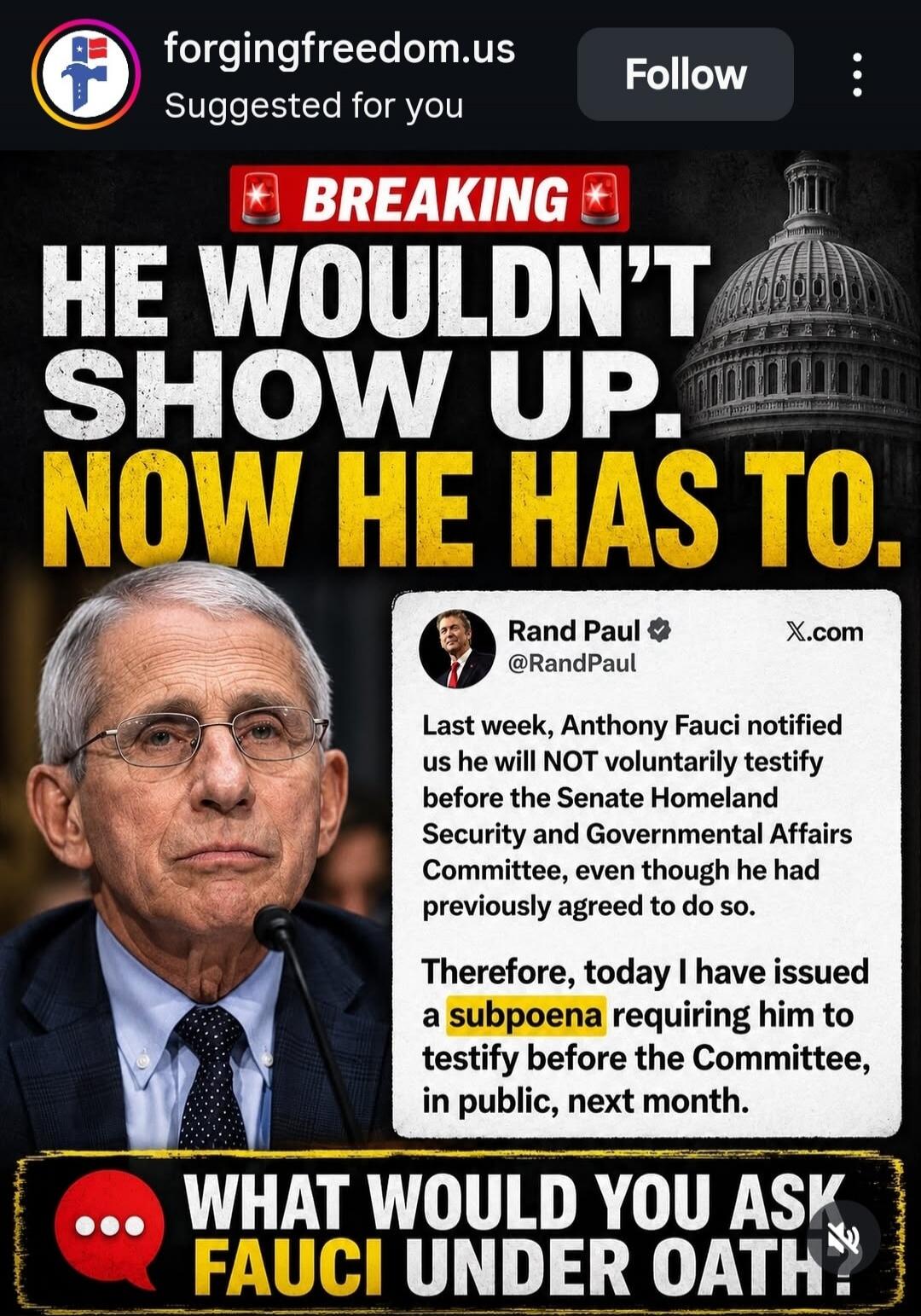 forgingfreedom.us Suggested for you Follow BREAKING HE WOULDN'T SHOW UP. NOW HE HAS TO. Rand Paul @RandPaul X.com Last week, Anthony Fauci notified us he will NOT voluntarily testify before the Senate Homeland Security and Governmental Affairs Committee, even though he had previously agreed to do so. Therefore, today I have issued a subpoena requir