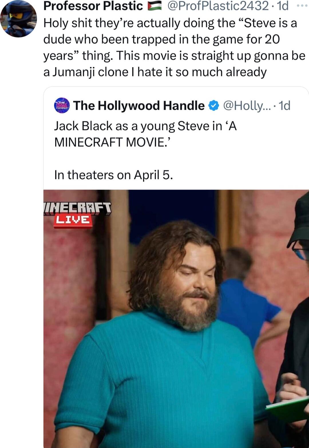 Professor Plastic E ProfPlastic2432 1d Holy shit theyre actually doing the Steve is a dude who been trapped in the game for 20 years thing This movie is straight up gonna be aJumanji clone hate it so much already The Hollywood Handle Holly 1d Jack Black as a young Steve in A MINECRAFT MOVIE In theaters on April 5