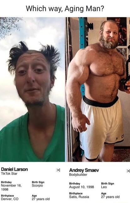 Which way, Aging Man? Daniel Larson TikTok Star Birthday November 16, 1998 Birth Sign Scorpio Birthplace Denver, CO Age 27 years old Andrey Smaev Bodybuilder Birthday August 10, 1998 Birth Sign Leo Birthplace Satis, Russia Age 27 years old