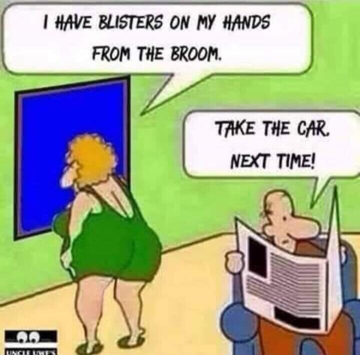 I HAVE BLISTERS ON MY HANDS FROM THE BROOM. TAKE THE CAR. NEXT TIME!