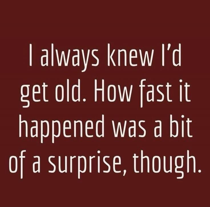 I always knew I'd get old. How fast it happened was a bit of a surprise, though.