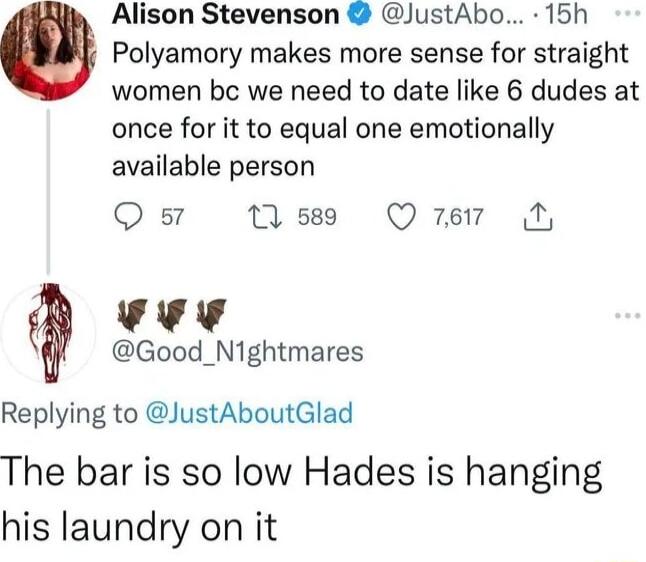 Alison Stevenson JustAbo 15h Polyamory makes more sense for straight women bc we need to date like 6 dudes at once for it to equal one emotionally available person Q s7 M Qurer N A4 Good_N1ghtmares Replying to JustAboutGlad The bar is so low Hades is hanging his laundry on it