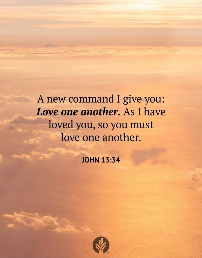A new command I give you: Love one another. As I have loved you, so you must love one another. JOHN 13:34