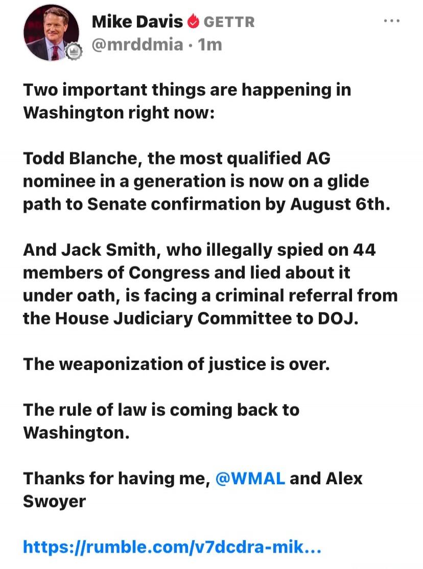 Mike Davis GETTR @mrddmia · 1m
Two important things are happening in Washington right now:
Todd Blanche, the most qualified AG nominee in a generation is now on a glide path to Senate confirmation by August 6th.
And Jack Smith, who illegally spied on 44 members of Congress and lied about it under oath, is facing a criminal referral from the House J