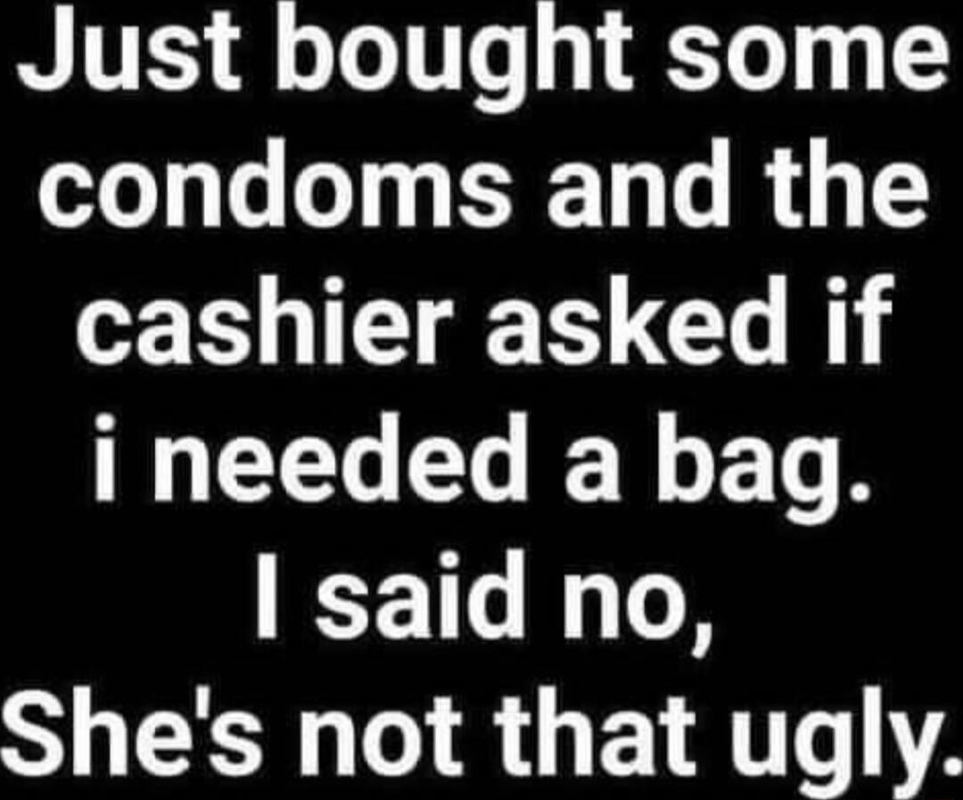 Just bought some condoms and the cashier asked if i needed a bag. I said no, She's not that ugly.