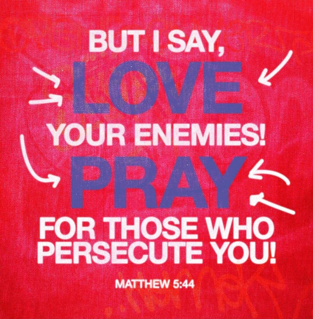 BUT I SAY, LOVE YOUR ENEMIES! PRAY FOR THOSE WHO PERSECUTE YOU! MATTHEW 5:44