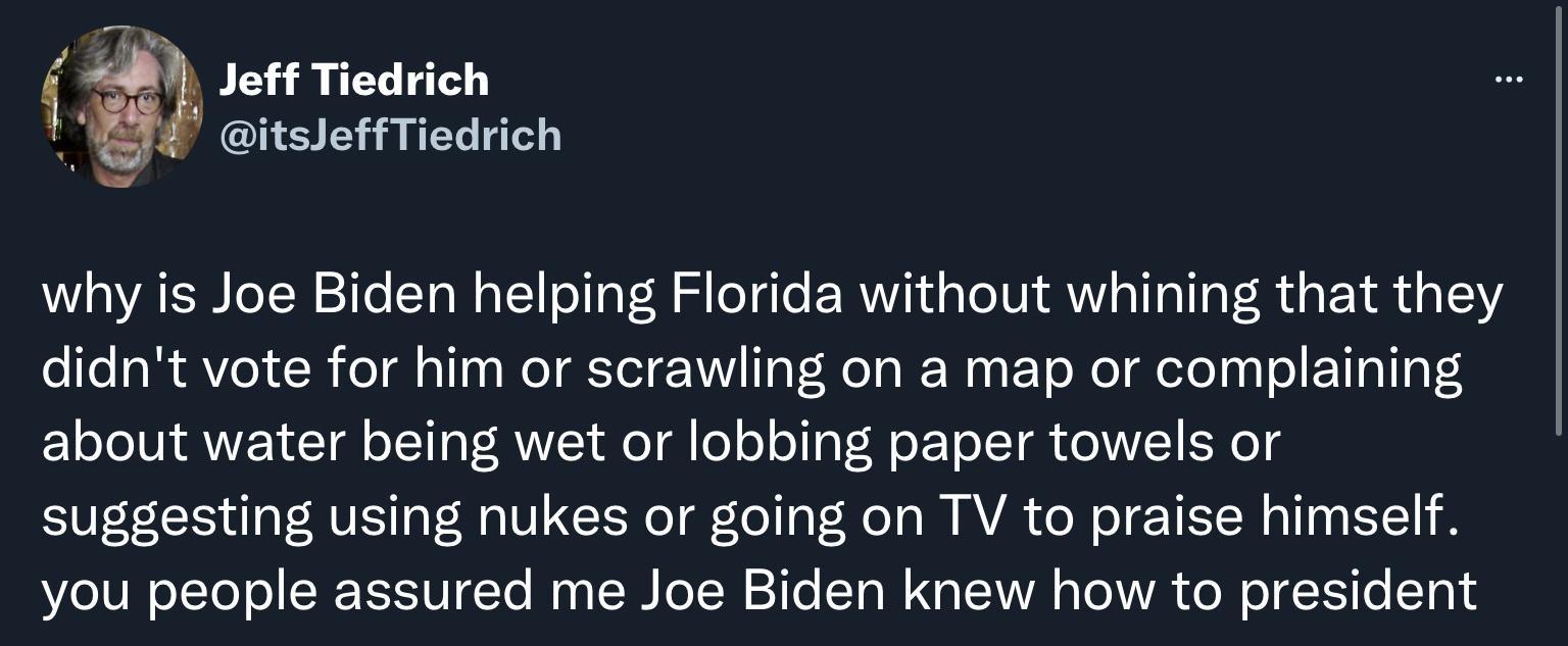 Jeff Tiedrich itsleffTiedrich why is Joe Biden helping Florida without whining that they didnt vote for him or scrawling on a map or complaining about water being wet or lobbing paper towels or suggesting using nukes or going on TV to praise himself you people assured me Joe Biden knew how to president