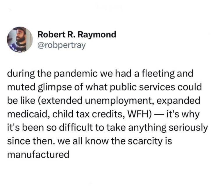 Robert R Raymond robpertray during the pandemic we had a fleeting and muted glimpse of what public services could be like extended unemployment expanded medicaid child tax credits WFH its why its been so difficult to take anything seriously since then we all know the scarcity is manufactured