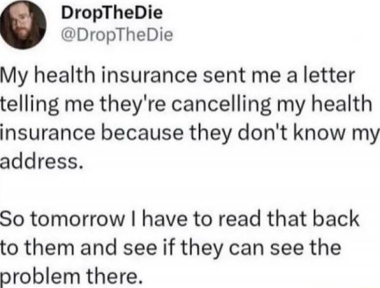 My health insurance sent me a letter telling me they're cancelling my health insurance because they don't know my address. So tomorrow I have to read that back to them and see if they can see the problem there.