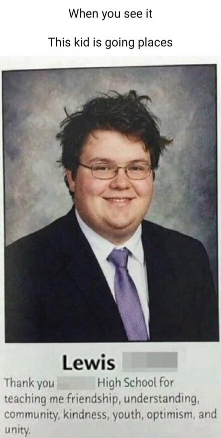 When you see it. This kid is going places. Lewis. Thank you High School for teaching me friendship, understanding, community, kindness, youth, optimism, and unity.