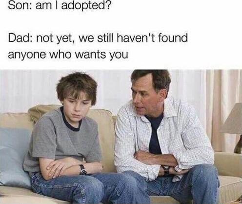 Son am adopted Dad not yet we still havent found anyone who wants you