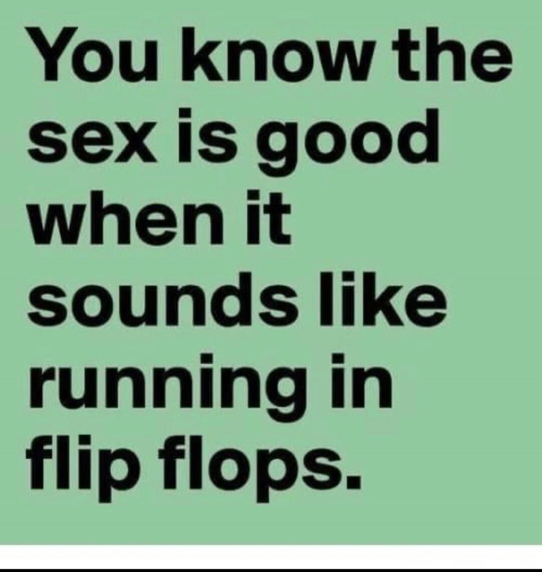 You know the sex is good when it sounds like running in flip flops.