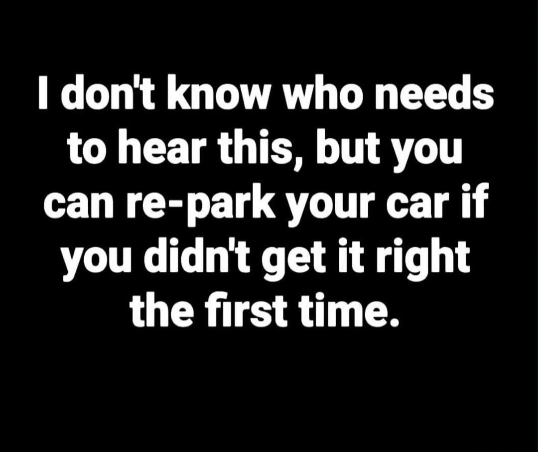 I don't know who needs to hear this, but you can re-park your car if you didn't get it right the first time.