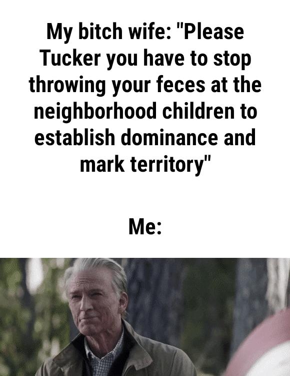 My bitch wife Please Tucker you have to stop throwing your feces at the neighborhood children to establish dominance and mark territory