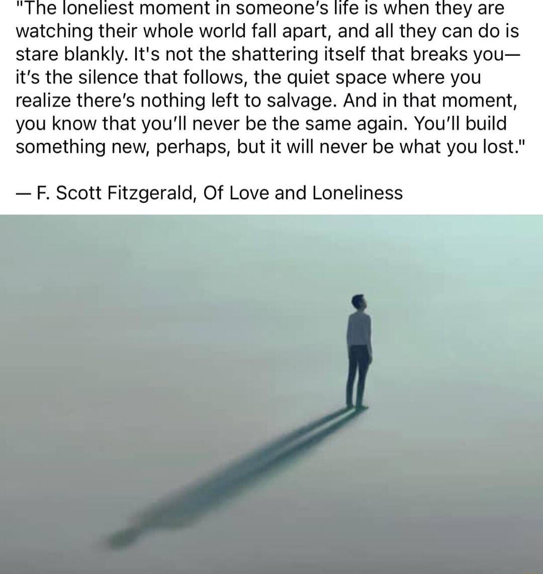 loneliest moment in someones life is when they are watching their whole world fall apart and all they can do is stare blankly Its not the shattering itself that breaks you its the silence that follows the quiet space where you realize theres nothing left to salvage And in that moment you know that youll never be the same again Youll build something new perhaps but it will never be what you los F S