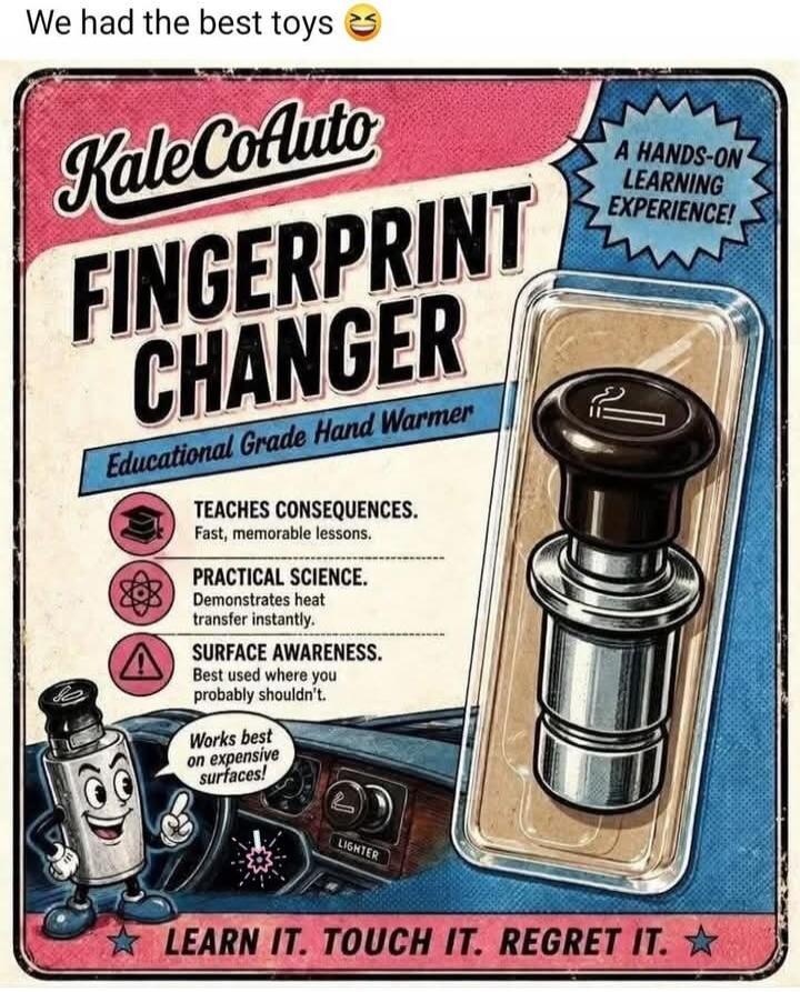 We had the best toys 😂 KaleCoAuto FINGERPRINT CHANGER Educational Grade Hand Warmer A HANDS-ON LEARNING EXPERIENCE! TEACHES CONSEQUENCES. Fast, memorable lessons. PRACTICAL SCIENCE. Demonstrates heat transfer instantly. SURFACE AWARENESS. Best used where you probably shouldn't. Works best on expensive surfaces! LIGHTER LEARN IT. TOUCH IT. REGRET IT