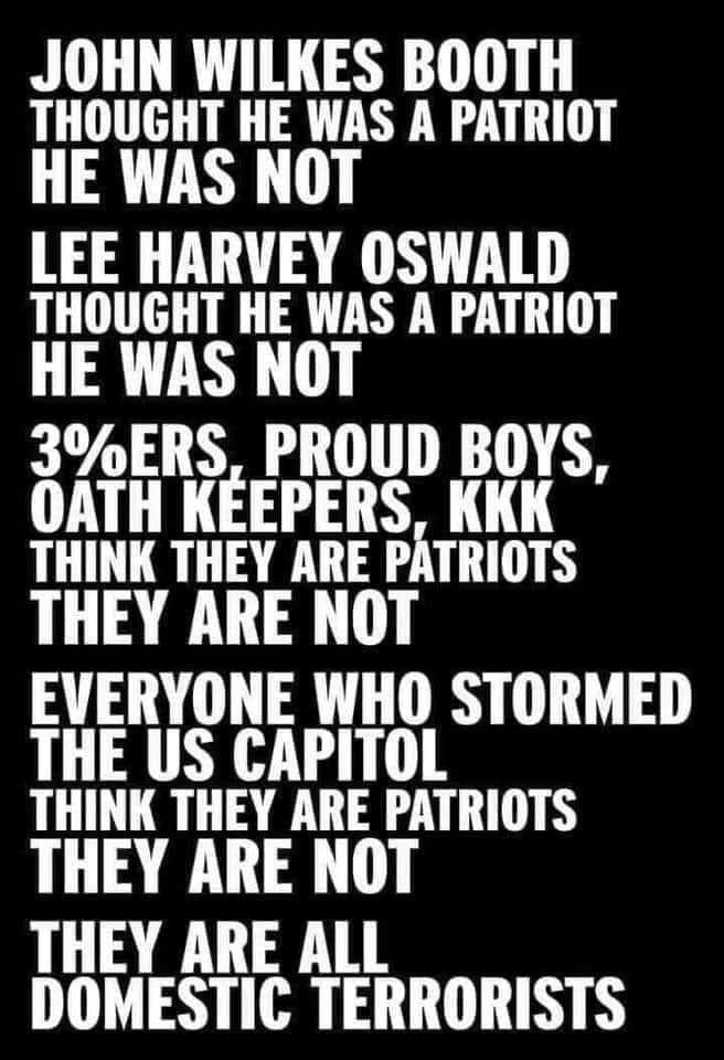 JOHN WILKES BOOTH THOUGHT HE WAS A PATRIOT HE WAS NOT LEE HARVEY OSWALD THOUGHT HE WAS A PATRIOT HE WAS NOT 3ERS PROUD BOYS OATH KEEPERS KKK THINK THEY ARE PATRIOTS THEY ARE NOT EVERYONE WHO STORMED THE US CAPITOL THINK THEY ARE PATRIOTS THEY ARE NOT THEY ARE ALL DOMESTIC TERRORISTS