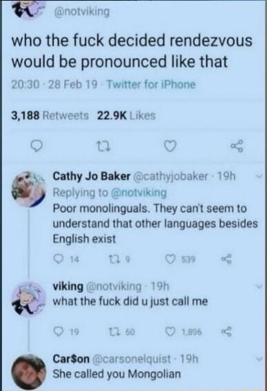 who the fuck decided rendezvous would be pronounced like that
20:30 · 28 Feb 19 · Twitter for iPhone
3,188 Retweets · 22.9K Likes

Cathy Jo Baker @cathyjobaker · 19h
Replying to @notviking
Poor monolinguals. They can’t seem to understand that other languages besides English exist

vikING @notviking · 19h
what the fuck did u just call me

Carson @ca