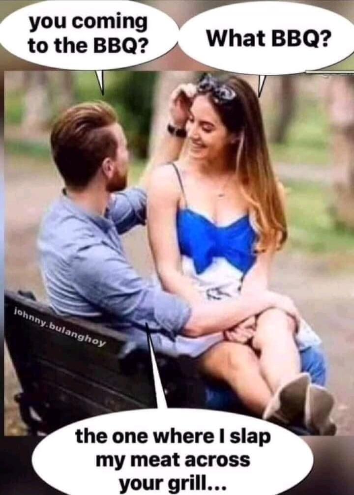 you coming to the BBQ? What BBQ? the one where I slap my meat across your grill...