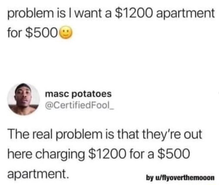 problem is want a 1200 apartment for 500 masc potatoes CertifiedFool_ The real problem is that theyre out here charging 1200 for a 500 apartment s i