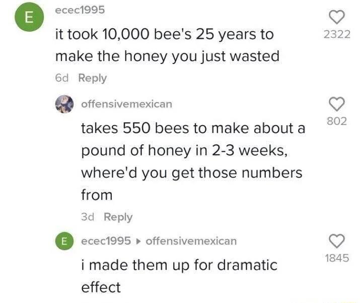o ecect99s it took 10000 bees 25 years to make the honey you just wasted 6d Reply cttensivemexican takes 550 bees to make about a pound of honey in 2 3 weeks whered you get those numbers from 3d Reply ccec1995 offensivemesican Q i made them up for dramatic effect
