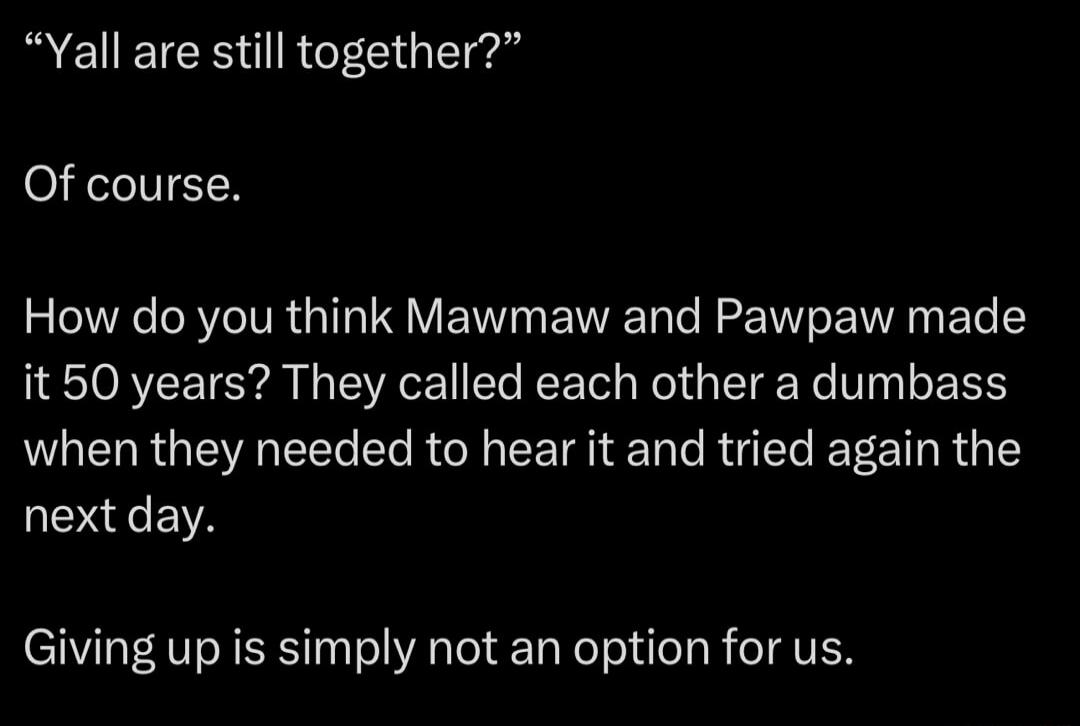 Yall are still together? Of course. How do you think Mawmaw and Pawpaw made it 50 years? They called each other a dumbass when they needed to hear it and tried again the next day. Giving up is simply not an option for us.