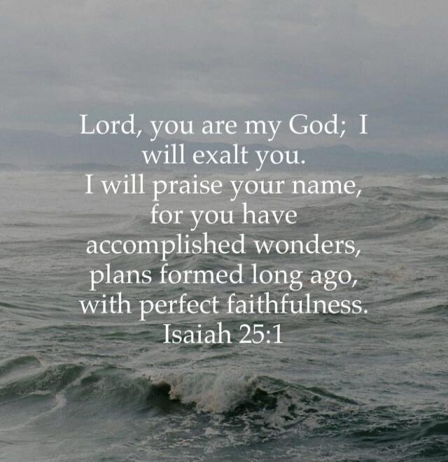Lord, you are my God; I will exalt you. I will praise your name, for you have accomplished wonders, plans formed long ago, with perfect faithfulness. Isaiah 25:1