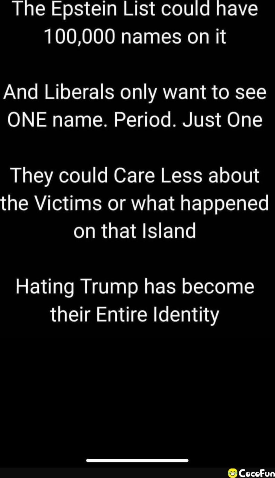 The Epstein List could have 100,000 names on it

And Liberals only want to see ONE name. Period. Just One

They could Care Less about the Victims or what happened on that Island

Hating Trump has become their Entire Identity