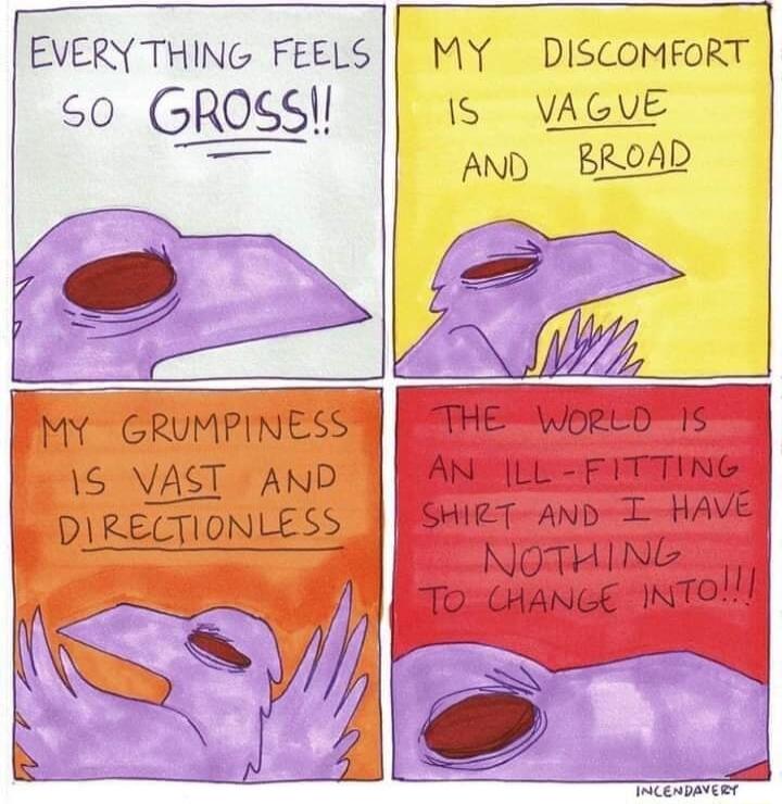 EVERY THING FEELS S0 GROSS MY DISCOMFORT IS VAGVE AND BROAD s Py GRUMPINESS 1S VAST AND DIRECTIONLESS r THE WorLD 5 AN L FITTING SrieT AND L HAVE NOTHING o cancE INTol