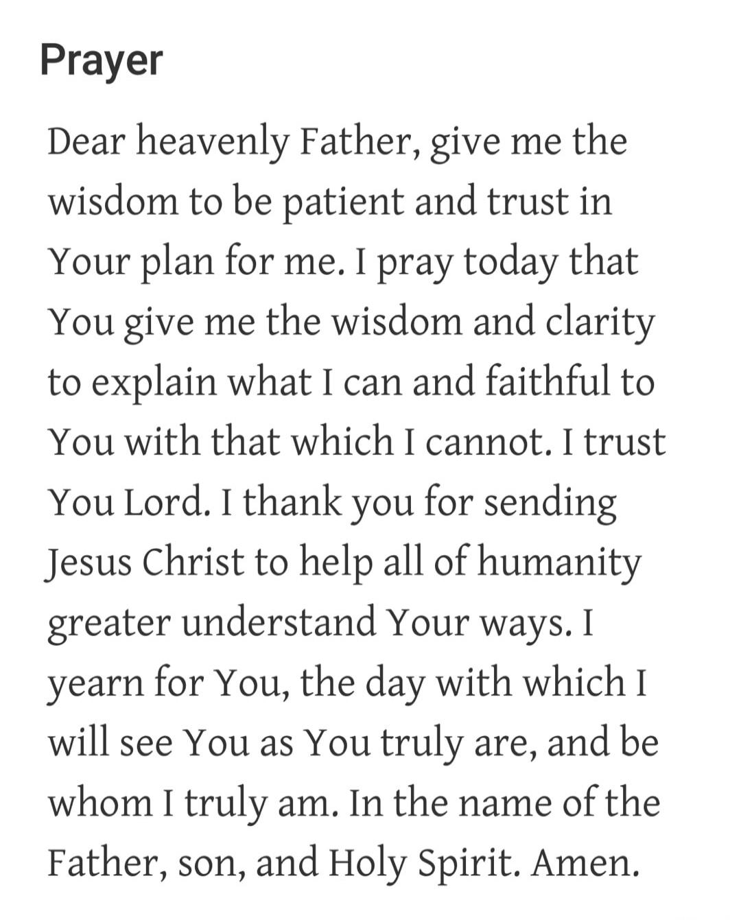 Prayer
Dear heavenly Father, give me the wisdom to be patient and trust in Your plan for me. I pray today that You give me the wisdom and clarity to explain what I can and faithful to You with that which I cannot. I trust You Lord. I thank you for sending Jesus Christ to help all of humanity greater understand Your ways. I yearn for You, the day wi