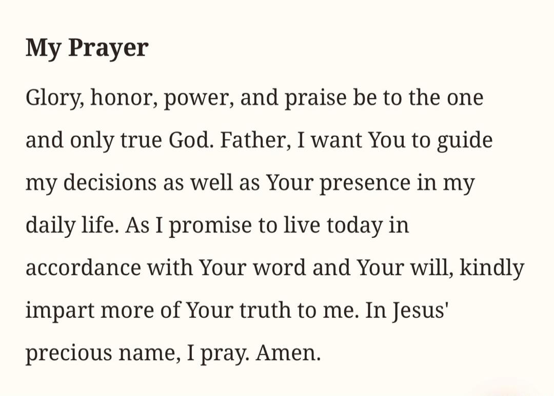 My Prayer. Glory, honor, power, and praise be to the one and only true God. Father, I want You to guide my decisions as well as Your presence in my daily life. As I promise to live today in accordance with Your word and Your will, kindly impart more of Your truth to me. In Jesus' precious name, I pray. Amen.
