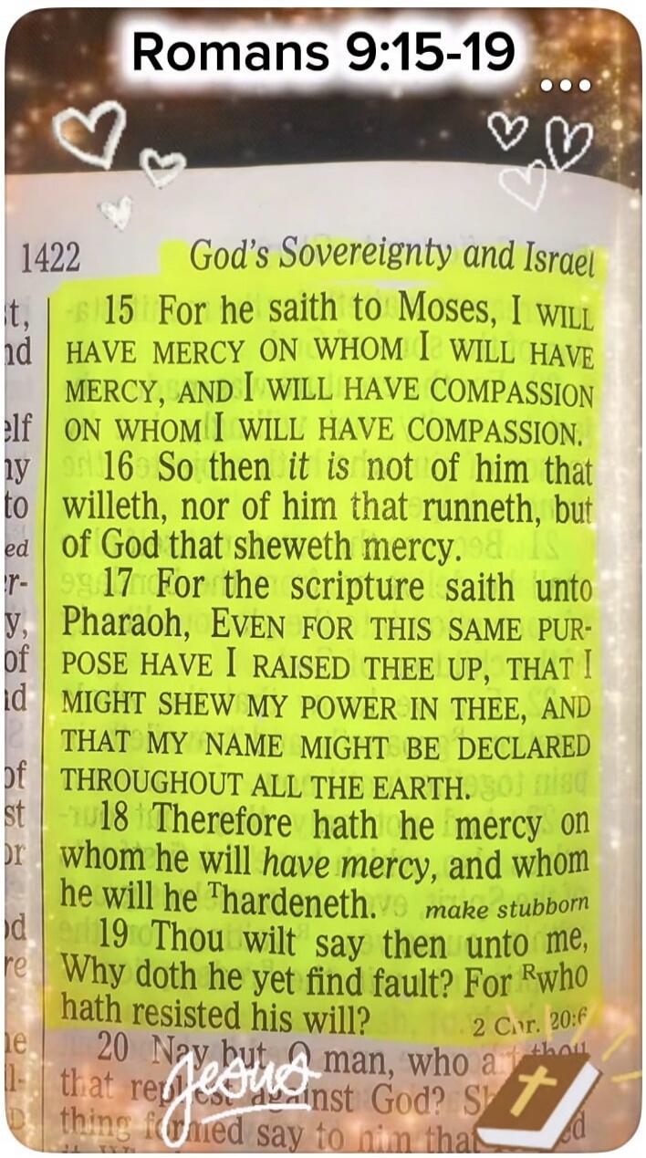 Romans 9:15-19 God's Sovereignty and Israel 15 For he saith to Moses, I WILL HAVE MERCY ON WHOM I WILL HAVE MERCY, AND I WILL HAVE COMPASSION ON WHOM I WILL HAVE COMPASSION. 16 So then it is not of him that willeth, nor of him that runneth, but of God that sheweth mercy. 17 For the scripture saith unto Pharaoh, EVEN FOR THIS SAME PURPOSE HAVE I RAI