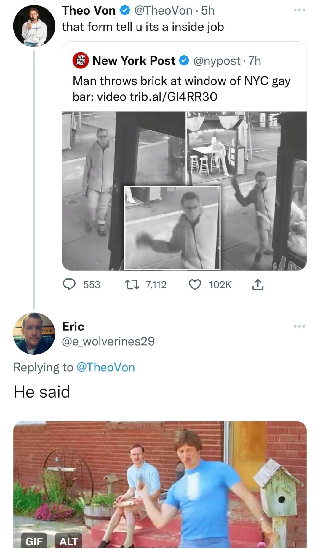 Theo Von TheoVon 5h that form tell u its a inside job New York Post nypost 7h Man throws brick at window of NYC gay bar video tribalGI4RR30 553 w2 Qix 2 Eric e_wolverines29 Replying to TheoVon He said
