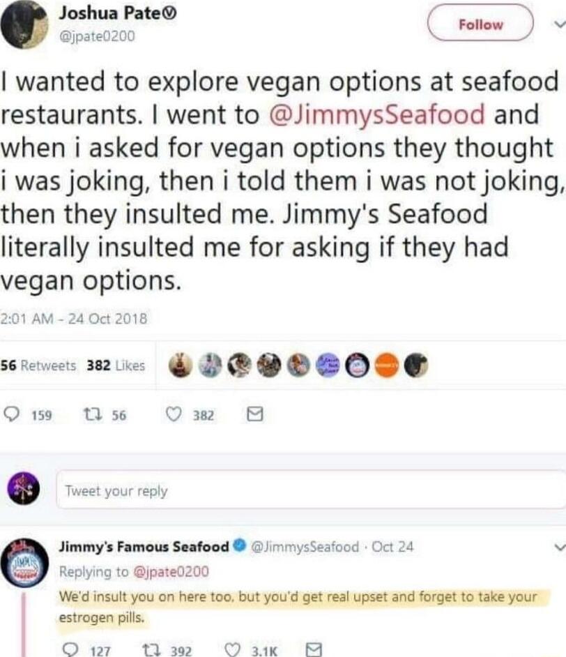 Follow v wanted to explore vegan options at seafood restaurants went to JimmysSeafood and when i asked for vegan options they thought i was joking then i told them i was not joking then they insulted me Jimmys Seafood literally insulted me for asking if they had vegan options e mue PEPOSO0S Qe 1 se Jw 8 Jimmys Famous Seafood nysSeaood et 24 v Replying to jpated200 Wed insut you on here too but you