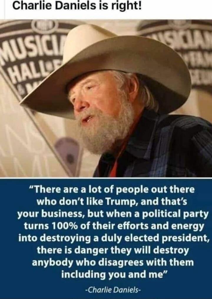 Charlie Daniels is right! “There are a lot of people out there who don’t like Trump, and that’s your business, but when a political party turns 100% of their efforts and energy into destroying a duly elected president, there is danger they will destroy anybody who disagrees with them including you and me” -Charlie Daniels-