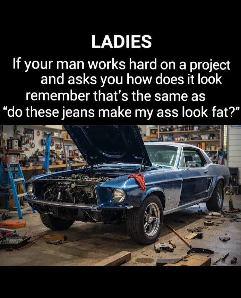 LADIES
If your man works hard on a project and asks you how does it look remember that’s the same as “do these jeans make my ass look fat?”