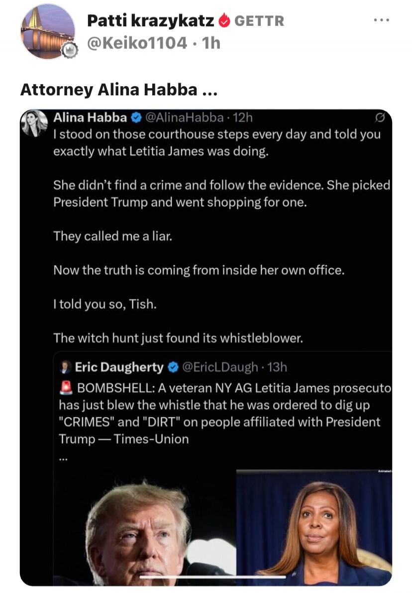 Patti krazykatz GETTR @Keiko1104 · 1h. Attorney Alina Habba ... Alina Habba @AlinaHabba · 12h: I stood on those courthouse steps every day and told you exactly what Letitia James was doing. She didn't find a crime and follow the evidence. She picked President Trump and went shopping for one. They called me a liar. Now the truth is coming from insid