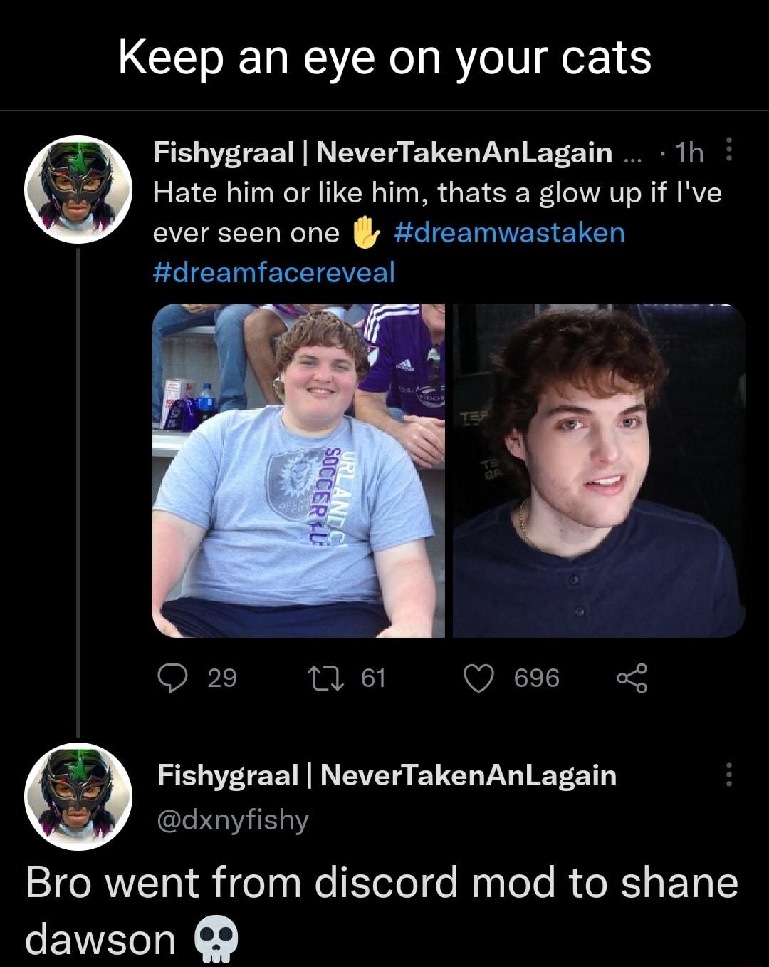 Keep an eye on your cats Fishygraal NeverTakenAnLagain 1h Hate him or like him thats a glow up if Ive ever seen one dreamwastaken dreamfacereveal Q 29 n et Q 696 o Fishygraal NeverTakenAnLagain dxnyfishy Bro went from discord mod to shane dawson