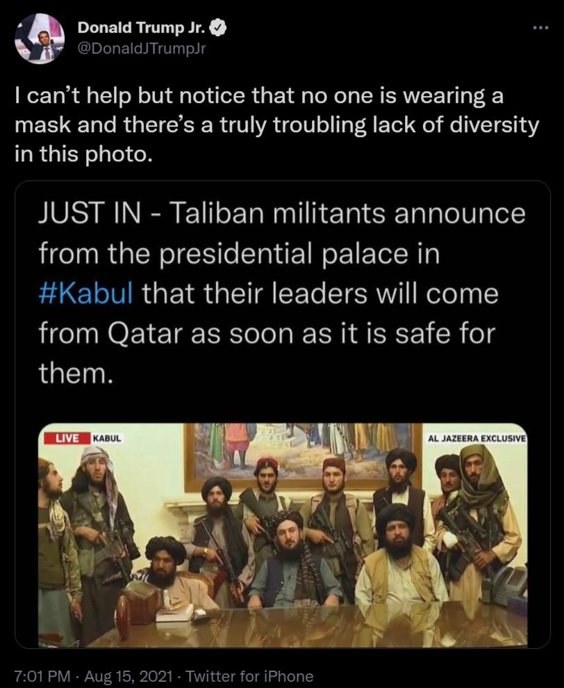 Donald Trump Jr DonaldJTrumpJr cant help but notice that no one is wearing a mask and theres a truly troubling lack of diversity in this photo SIS NN o ETa N aallliTa 1 R1alalo 10 glel from the presidential palace in Kabul that their leaders will come from Qatar as soon as it is safe for them KABUL AR AL JAZEERA EXCLUSIVE 701 PM Aug 15 2021 Twitter for iPhone