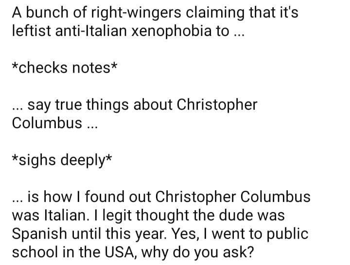 A bunch of right wingers claiming that its leftist anti Italian xenophobia to checks notes say true things about Christopher Columbus sighs deeply is how found out Christopher Columbus was ltalian legit thought the dude was Spanish until this year Yes went to public school in the USA why do you ask