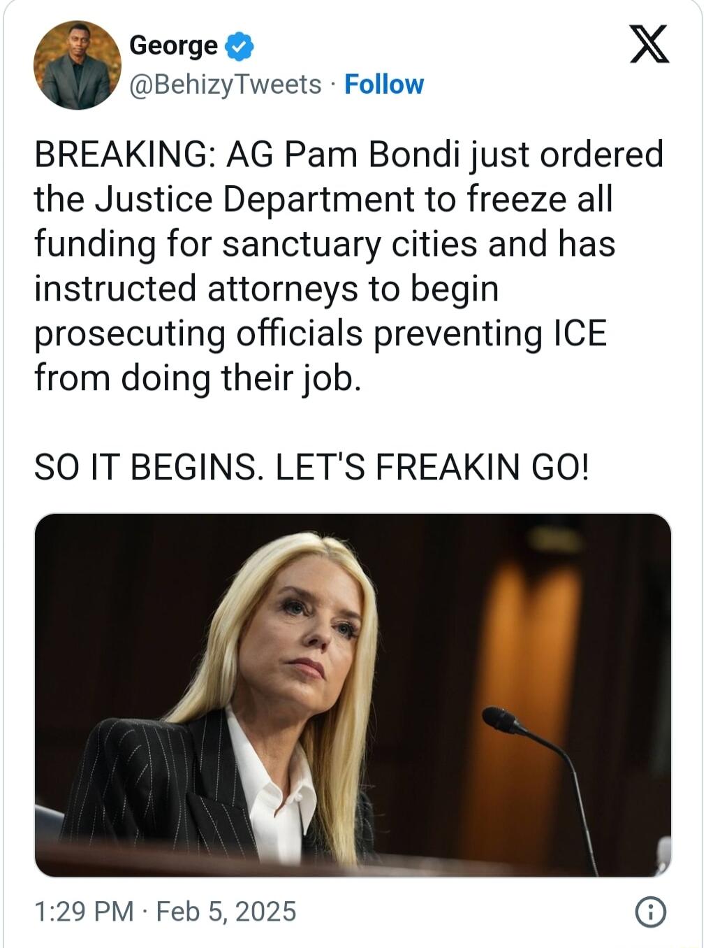 George X BehizyTweets Follow BREAKING AG Pam Bondi just ordered the Justice Department to freeze all funding for sanctuary cities and has instructed attorneys to begin prosecuting officials preventing ICE from doing their job SO IT BEGINS LETS FREAKIN GO 129 PM Feb 5 2025