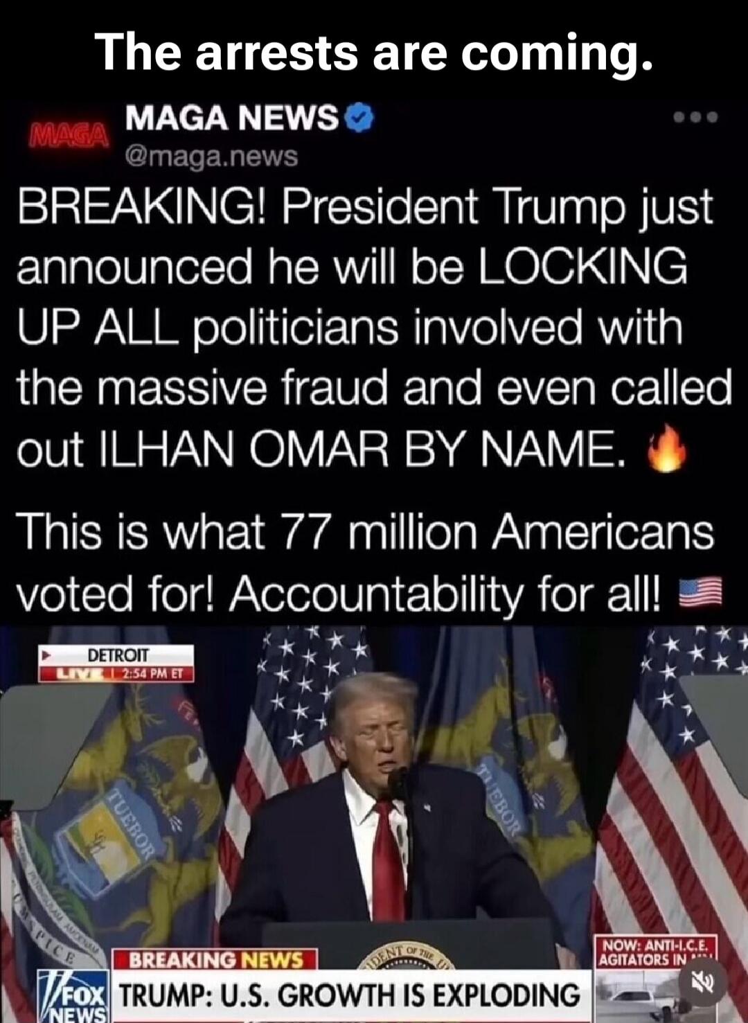 The arrests are coming. MAGA NEWS. BREAKING! President Trump just announced he will be LOCKING UP ALL politicians involved with the massive fraud and even called out ILHAN OMAR BY NAME. This is what 77 million Americans voted for! Accountability for all! DETROIT LIVE. BREAKING NEWS. TRUMP: U.S. GROWTH IS EXPLODING.